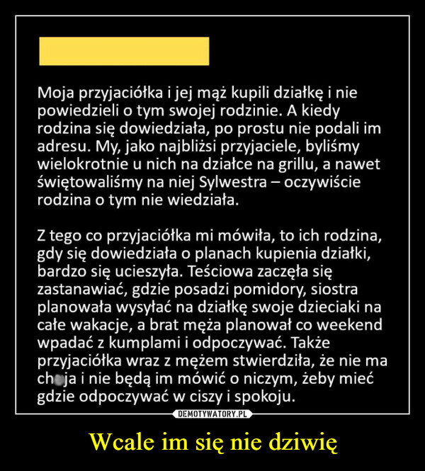 Wcale im się nie dziwię –  Moja przyjaciółka i jej mąż kupili działkę i niepowiedzieli o tym swojej rodzinie. A kiedyrodzina się dowiedziała, po prostu nie podali imadresu. My, jako najbliżsi przyjaciele, byliśmywielokrotnie u nich na działce na grillu, a nawetświętowaliśmy na niej Sylwestra - oczywiścierodzina o tym nie wiedziała.Z tego co przyjaciółka mi mówiła, to ich rodzina,gdy się dowiedziała o planach kupienia działki,bardzo się ucieszyła. Teściowa zaczęła sięzastanawiać, gdzie posadzi pomidory, siostraplanowała wysyłać na działkę swoje dzieciaki nacałe wakacje, a brat męża planował co weekendwpadać z kumplami i odpoczywać. Takżeprzyjaciółka wraz z mężem stwierdziła, że nie machoja i nie będą im mówić o niczym, żeby miećgdzie odpoczywać w ciszy i spokoju.