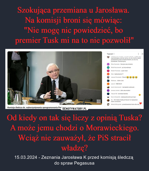 Od kiedy on tak się liczy z opinią Tuska? A może jemu chodzi o Morawieckiego. Wciąż nie zauważył, że PiS stracił władzę? – 15.03.2024 - Zeznania Jarosława K przed komisją śledczą do spraw Pegasusa SEJMCHKomisja śledcza ds. wykorzystywania oprogramowania PegasusTopczatMauuia FASTLINAN - Omicial Channel To jest nachwyprzedzający, ale bez sensu, bo nie można utajnićposiedzenia przed przesłuchaniem, bo nie maprzesłanek. KontynuujmyEEliza Surowiec Zaczyna się motanieRRafał Kaczmarek już się wykręcaRRobert Puchała o jest i bratKKala bajkopisarze !!!Janusz Puchalski FilozofMateusz, dobre JaroLLeon Z KRĘTACZ!karol minorowski i się będzie wykręcał...ttomasz świerk tylko akumulatorYakuzi100 komedia hahahaKrul z Krulestfa nadszyszkownik już kręciAn. Oni chyba myślą że Kaczor to najwyższedobro narodoweWitold Wilczyński przedstawienie lisów dla owied