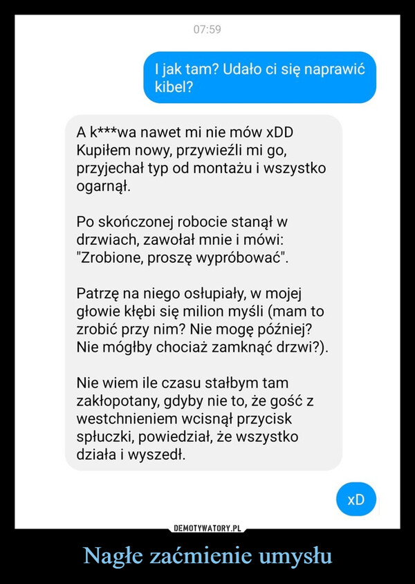 Nagłe zaćmienie umysłu –  07:59I jak tam? Udało ci się naprawićkibel?A k***wa nawet mi nie mów xDDKupiłem nowy, przywieźli mi go,przyjechał typ od montażu i wszystkoogarnął.Po skończonej robocie stanął wdrzwiach, zawołał mnie i mówi:"Zrobione, proszę wypróbować".Patrzę na niego osłupiały, w mojejgłowie kłębi się milion myśli (mam tozrobić przy nim? Nie mogę później?Nie mógłby chociaż zamknąć drzwi?).Nie wiem ile czasu stałbym tamzakłopotany, gdyby nie to, że gość zwestchnieniem wcisnął przyciskspłuczki, powiedział, że wszystkodziała i wyszedł.xD