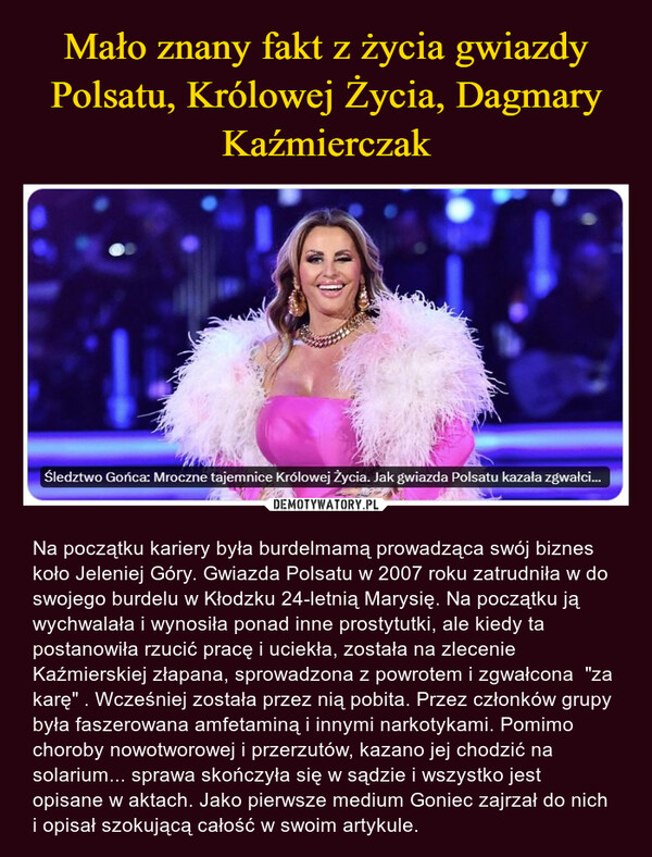  – Na początku kariery była burdelmamą prowadząca swój biznes koło Jeleniej Góry. Gwiazda Polsatu w 2007 roku zatrudniła w do swojego burdelu w Kłodzku 24-letnią Marysię. Na początku ją wychwalała i wynosiła ponad inne prostytutki, ale kiedy ta postanowiła rzucić pracę i uciekła, została na zlecenie Kaźmierskiej złapana, sprowadzona z powrotem i zgwałcona  "za karę" . Wcześniej została przez nią pobita. Przez członków grupy była faszerowana amfetaminą i innymi narkotykami. Pomimo choroby nowotworowej i przerzutów, kazano jej chodzić na solarium... sprawa skończyła się w sądzie i wszystko jest opisane w aktach. Jako pierwsze medium Goniec zajrzał do nich i opisał szokującą całość w swoim artykule. Śledztwo Gońca: Mroczne tajemnice Królowej życia. Jak gwiazda Polsatu kazała zgwałci...