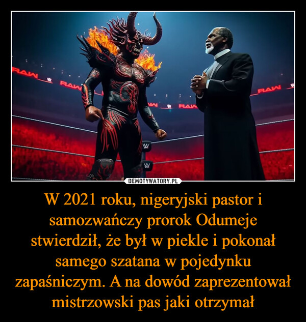 W 2021 roku, nigeryjski pastor i samozwańczy prorok Odumeje stwierdził, że był w piekle i pokonał samego szatana w pojedynku zapaśniczym. A na dowód zaprezentował mistrzowski pas jaki otrzymał –  RAWRAWWWRAWHAW