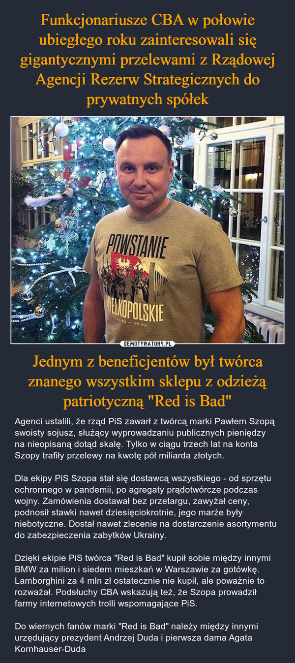 Jednym z beneficjentów był twórca znanego wszystkim sklepu z odzieżą patriotyczną "Red is Bad" – Agenci ustalili, że rząd PiS zawarł z twórcą marki Pawłem Szopą swoisty sojusz, służący wyprowadzaniu publicznych pieniędzy na nieopisaną dotąd skalę. Tylko w ciągu trzech lat na konta Szopy trafiły przelewy na kwotę pół miliarda złotych.Dla ekipy PiS Szopa stał się dostawcą wszystkiego - od sprzętu ochronnego w pandemii, po agregaty prądotwórcze podczas wojny. Zamówienia dostawał bez przetargu, zawyżał ceny, podnosił stawki nawet dziesięciokrotnie, jego marże były niebotyczne. Dostał nawet zlecenie na dostarczenie asortymentu do zabezpieczenia zabytków Ukrainy.Dzięki ekipie PiS twórca "Red is Bad" kupił sobie między innymi BMW za milion i siedem mieszkań w Warszawie za gotówkę. Lamborghini za 4 mln zł ostatecznie nie kupił, ale poważnie to rozważał. Podsłuchy CBA wskazują też, że Szopa prowadził farmy internetowych trolli wspomagające PiS.Do wiernych fanów marki "Red is Bad" należy między innymi urzędujący prezydent Andrzej Duda i pierwsza dama Agata Kornhauser-Duda POWSTANIEELKOPOLSKIE18-1611 1919