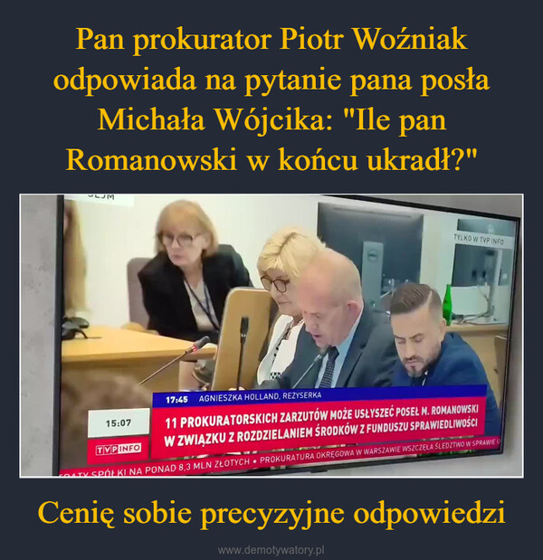 Cenię sobie precyzyjne odpowiedzi –  DTYLKO W TVP INFO15:07TVPINFO17:45 AGNIESZKA HOLLAND, REŻYSERKA11 PROKURATORSKICH ZARZUTÓW MOŻE USŁYSZEĆ POSEŁ M. ROMANOWSKIW ZWIĄZKU Z ROZDZIELANIEM ŚRODKÓW Z FUNDUSZU SPRAWIEDLIWOŚCITV SPÓŁKI NA PONAD 8,3 MLN ZŁOTYCH PROKURATURA OKRĘGOWA W WARSZAWIE WSZCZĘŁA ŚLEDZTWO W SPRAWIE U