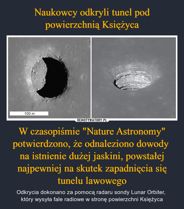 W czasopiśmie "Nature Astronomy" potwierdzono, że odnaleziono dowody na istnienie dużej jaskini, powstałej najpewniej na skutek zapadnięcia się tunelu lawowego – Odkrycia dokonano za pomocą radaru sondy Lunar Orbiter, który wysyła fale radiowe w stronę powierzchni Księżyca 100 m