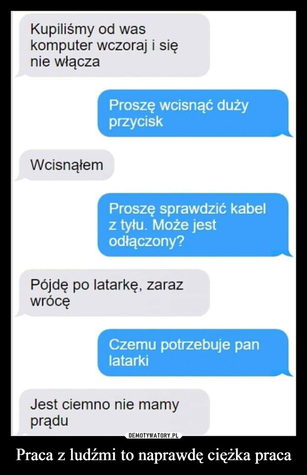 Praca z ludźmi to naprawdę ciężka praca –  Kupiliśmy od waskomputer wczoraj i sięnie włączaWcisnąłemProszę wcisnąć dużyprzyciskProszę sprawdzić kabelz tyłu. Może jestodłączony?Pójdę po latarkę, zarazwrócęCzemu potrzebuje panlatarkiJest ciemno nie mamyprądu