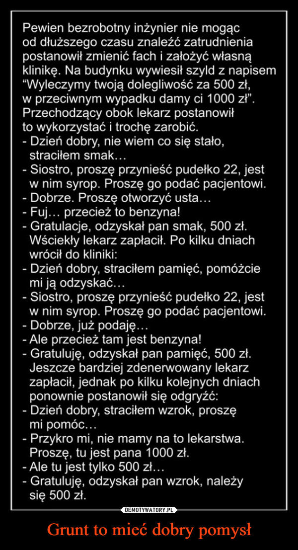 Grunt to mieć dobry pomysł –  Pewien bezrobotny inżynier nie mogącod dłuższego czasu znaleźć zatrudnieniapostanowił zmienić fach i założyć własnąklinikę. Na budynku wywiesił szyld z napisem"Wyleczymy twoją dolegliwość za 500 zł,w przeciwnym wypadku damy ci 1000 zł".Przechodzący obok lekarz postanowiłto wykorzystać i trochę zarobić.- Dzień dobry, nie wiem co się stało,straciłem smak...- Siostro, proszę przynieść pudełko 22, jestw nim syrop. Proszę go podać pacjentowi.- Dobrze. Proszę otworzyć usta...- Fuj... przecież to benzyna!- Gratulacje, odzyskał pan smak, 500 zł.Wściekły lekarz zapłacił. Po kilku dniachwrócił do kliniki:- Dzień dobry, straciłem pamięć, pomóżciemi ją odzyskać...- Siostro, proszę przynieść pudełko 22, jestw nim syrop. Proszę go podać pacjentowi.- Dobrze, już podaję...- Ale przecież tam jest benzyna!Gratuluję, odzyskał pan pamięć, 500 zł.Jeszcze bardziej zdenerwowany lekarzzapłacił, jednak po kilku kolejnych dniachponownie postanowił się odgryźć:Dzień dobry, straciłem wzrok, proszęmi pomóc...- Przykro mi, nie mamy na to lekarstwa.Proszę, tu jest pana 1000 zł.- Ale tu jest tylko 500 zł...- Gratuluję, odzyskał pan wzrok, należysię 500 zł.