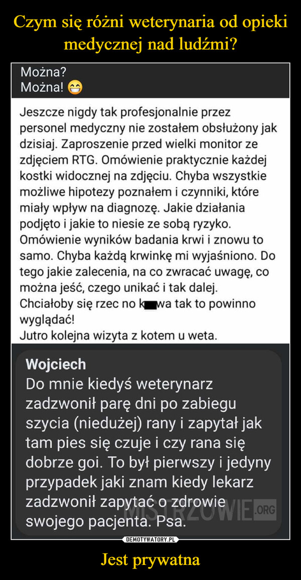 Jest prywatna –  Można?Można!Jeszcze nigdy tak profesjonalnie przezpersonel medyczny nie zostałem obsłużony jakdzisiaj. Zaproszenie przed wielki monitor zezdjęciem RTG. Omówienie praktycznie każdejkostki widocznej na zdjęciu. Chyba wszystkiemożliwe hipotezy poznałem i czynniki, któremiały wpływ na diagnozę. Jakie działaniapodjęto i jakie to niesie ze sobą ryzyko.Omówienie wyników badania krwi i znowu tosamo. Chyba każdą krwinkę mi wyjaśniono. Dotego jakie zalecenia, na co zwracać uwagę, comożna jeść, czego unikać i tak dalej.Chciałoby się rzec no kwa tak to powinnowyglądać!Jutro kolejna wizyta z kotem u weta.WojciechDo mnie kiedyś weterynarzzadzwonił parę dni po zabieguszycia (niedużej) rany i zapytał jaktam pies się czuje i czy rana siędobrze goi. To był pierwszy i jedynyprzypadek jaki znam kiedy lekarzzadzwonił zapytać o zdrowie VIE.ORGswojego pacjenta. Psa.VEORG