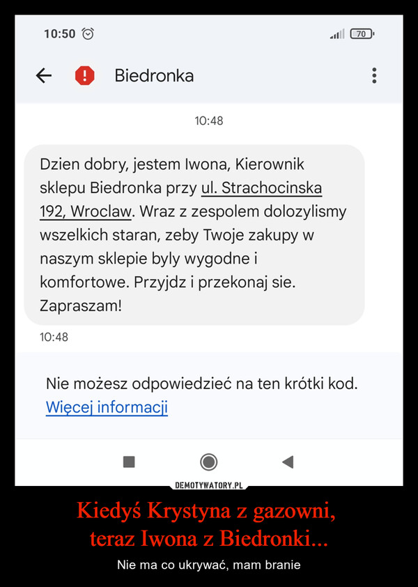 Kiedyś Krystyna z gazowni, teraz Iwona z Biedronki... – Nie ma co ukrywać, mam branie 10:50← ! Biedronka10:48Dzien dobry, jestem Iwona, Kierowniksklepu Biedronka przy ul. Strachocinska192, Wroclaw. Wraz z zespolem dolozylismywszelkich staran, zeby Twoje zakupy wnaszym sklepie byly wygodne ikomfortowe. Przyjdz i przekonaj sie.Zapraszam!10:48Nie możesz odpowiedzieć na ten krótki kod.Więcej informacji70