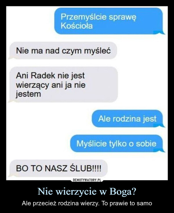 Nie wierzycie w Boga? – Ale przecież rodzina wierzy. To prawie to samo Przemyślcie sprawęKościołaNie ma nad czym myślećAni Radek nie jestwierzący ani ja niejestemAle rodzina jestMyślicie tylko o sobieBO TO NASZ ŚLUB!!!!