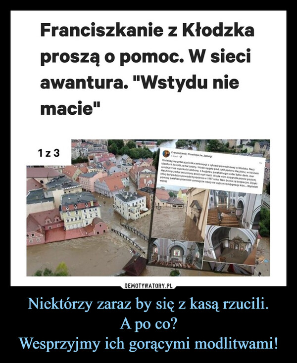 Niektórzy zaraz by się z kasą rzucili.A po co?Wesprzyjmy ich gorącymi modlitwami! –  Franciszkanie z Kłodzkaproszą o pomoc. W sieciawantura. "Wstydu niemacie"1 z 3Franciskanie, Prowincja św. JadwigiChcielibyśmy przekazać kilka informagio fua pewnej wodzklasztori Roscie zestar zalany Woda segala pod sufit parteru klasztor w kojewoda jest na wysokości ambony, z budynku parafialnego widać tylko dach, musony zostal zniszczony przez nurt rzeki Woda więc osiagnets pastory by podczas powod tysiąclecia w 1997 roku Nasi bracia sa berpecan Dekpomocy parafian przenie cenniejsze rzeczy na wytize kondygnage klasy