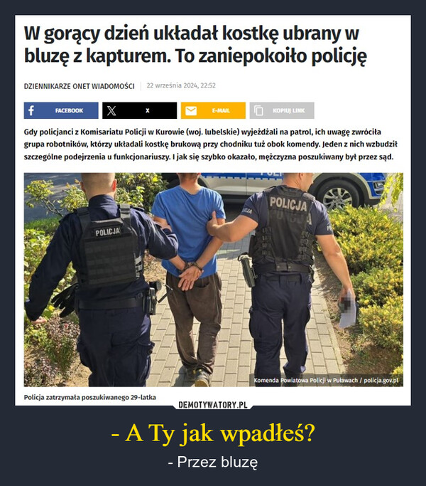 - A Ty jak wpadłeś? – - Przez bluzę W gorący dzień układał kostkę ubrany wbluzę z kapturem. To zaniepokoiło policjęDZIENNIKARZE ONET WIADOMOŚCI 22 września 2024, 22:52f FACEBOOK XE-MAILKOPIUJ LINKGdy policjanci z Komisariatu Policji w Kurowie (woj. lubelskie) wyjeżdżali na patrol, ich uwagę zwróciłagrupa robotników, którzy układali kostkę brukową przy chodniku tuż obok komendy. Jeden z nich wzbudziłszczególne podejrzenia u funkcjonariuszy. I jak się szybko okazało, mężczyzna poszukiwany był przez sąd.POLICJACJAPOLICJAPUNGUAKomenda Powiatowa Policji w Puławach / policja.gov.plPolicja zatrzymała poszukiwanego 29-latka