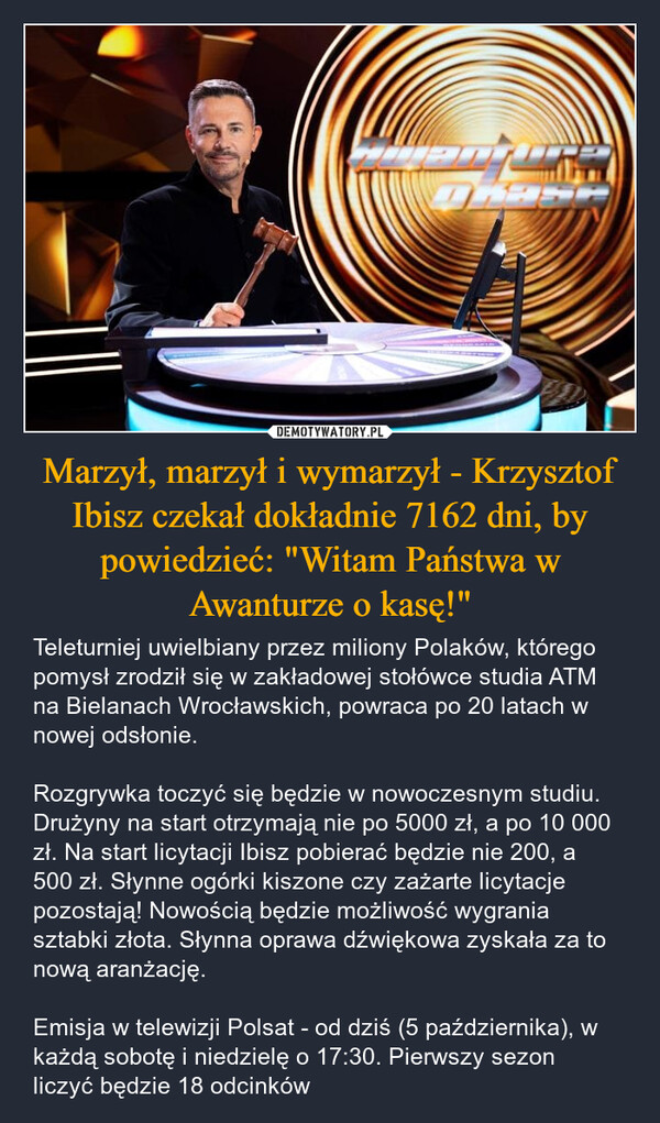 Marzył, marzył i wymarzył - Krzysztof Ibisz czekał dokładnie 7162 dni, by powiedzieć: "Witam Państwa w Awanturze o kasę!" – Teleturniej uwielbiany przez miliony Polaków, którego pomysł zrodził się w zakładowej stołówce studia ATM na Bielanach Wrocławskich, powraca po 20 latach w nowej odsłonie.Rozgrywka toczyć się będzie w nowoczesnym studiu. Drużyny na start otrzymają nie po 5000 zł, a po 10 000 zł. Na start licytacji Ibisz pobierać będzie nie 200, a 500 zł. Słynne ogórki kiszone czy zażarte licytacje pozostają! Nowością będzie możliwość wygrania sztabki złota. Słynna oprawa dźwiękowa zyskała za to nową aranżację.Emisja w telewizji Polsat - od dziś (5 października), w każdą sobotę i niedzielę o 17:30. Pierwszy sezon liczyć będzie 18 odcinków 