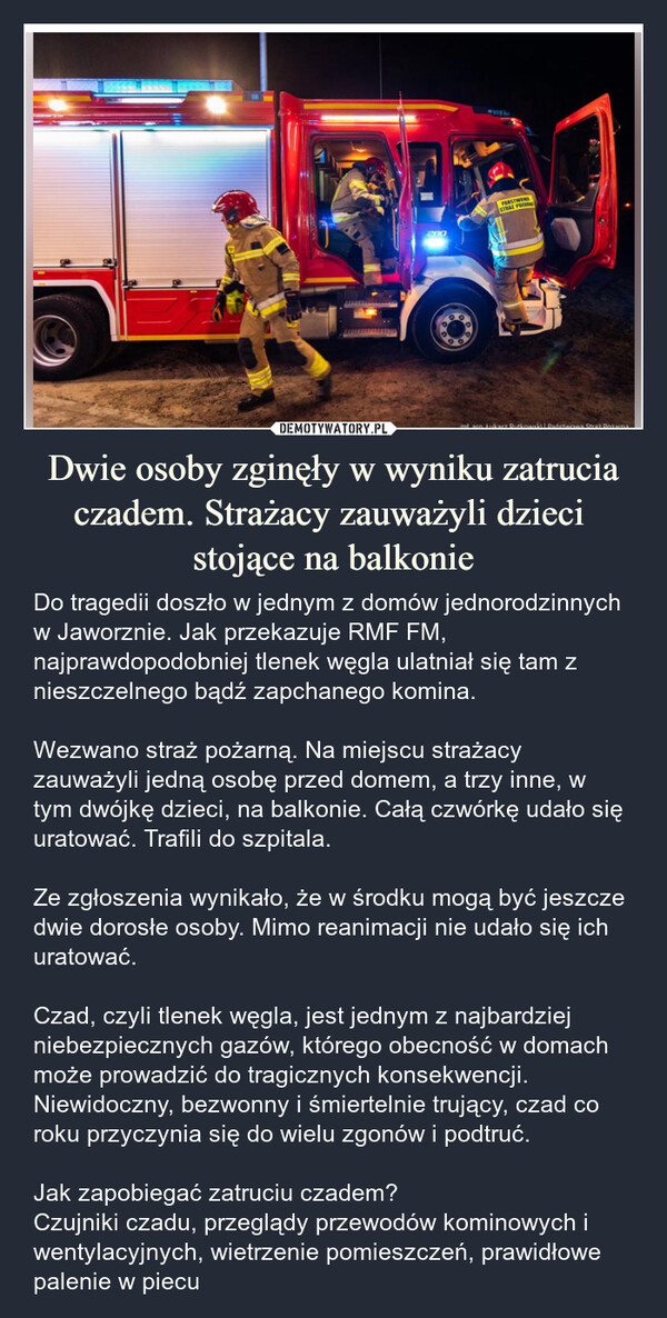 Dwie osoby zginęły w wyniku zatrucia czadem. Strażacy zauważyli dzieci stojące na balkonie – Do tragedii doszło w jednym z domów jednorodzinnych w Jaworznie. Jak przekazuje RMF FM, najprawdopodobniej tlenek węgla ulatniał się tam z nieszczelnego bądź zapchanego komina.Wezwano straż pożarną. Na miejscu strażacy zauważyli jedną osobę przed domem, a trzy inne, w tym dwójkę dzieci, na balkonie. Całą czwórkę udało się uratować. Trafili do szpitala.Ze zgłoszenia wynikało, że w środku mogą być jeszcze dwie dorosłe osoby. Mimo reanimacji nie udało się ich uratować.Czad, czyli tlenek węgla, jest jednym z najbardziej niebezpiecznych gazów, którego obecność w domach może prowadzić do tragicznych konsekwencji. Niewidoczny, bezwonny i śmiertelnie trujący, czad co roku przyczynia się do wielu zgonów i podtruć.Jak zapobiegać zatruciu czadem?Czujniki czadu, przeglądy przewodów kominowych i wentylacyjnych, wietrzenie pomieszczeń, prawidłowe palenie w piecu STRAZ PO28090mi aso Łukasz Rutkowski Państwa Strak Rotana