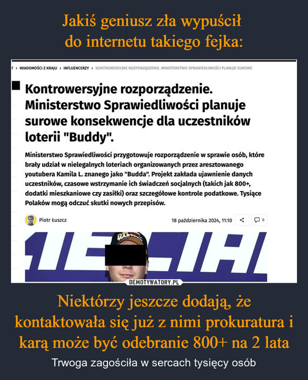 Niektórzy jeszcze dodają, że kontaktowała się już z nimi prokuratura i karą może być odebranie 800+ na 2 lata – Trwoga zagościła w sercach tysięcy osób WIADOMOŚCI Z KRAJU INFLUENCERZY KONTROWERSYJNE ROZPORZĄDZENIE. MINISTERSTWO SPRAWIEDLIWOŚCI PLANUJE SUROWEKontrowersyjne rozporządzenie.Ministerstwo Sprawiedliwości planujesurowe konsekwencje dla uczestnikówloterii "Buddy".Ministerstwo Sprawiedliwości przygotowuje rozporządzenie w sprawie osób, którebrały udział w nielegalnych loteriach organizowanych przez aresztowanegoyoutubera Kamila L. znanego jako "Budda". Projekt zakłada ujawnienie danychuczestników, czasowe wstrzymanie ich świadczeń socjalnych (takich jak 800+,dodatki mieszkaniowe czy zasiłki) oraz szczegółowe kontrole podatkowe. TysiącePolaków mogą odczuć skutki nowych przepisów.Piotr Łuszcz18 października 2024, 11:10<ЛЕСІНІ