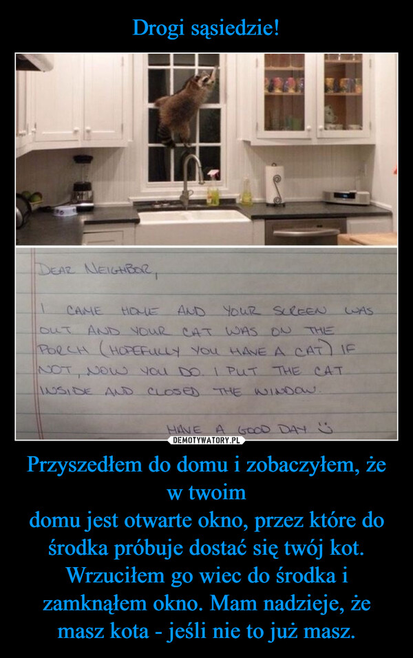 Przyszedłem do domu i zobaczyłem, że w twoimdomu jest otwarte okno, przez które dośrodka próbuje dostać się twój kot.Wrzuciłem go wiec do środka i zamknąłem okno. Mam nadzieje, że masz kota - jeśli nie to już masz. –  DEAR NEIGHBOR,CAMEOUTHOMEAND YOUR SCREENWASAND YOUR CAT WAS ON THEPORCH (HOPEFULLY YOU HAVE A CAT IFNOT, NOW YOU DO. I PUT THE CATINSIDE AND CLOSED THE WINDOW.HAVE A GOOD DAY "