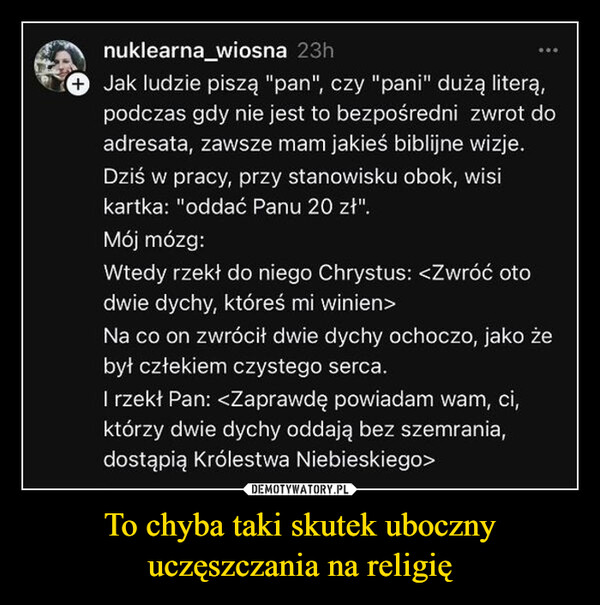 To chyba taki skutek uboczny uczęszczania na religię –  nuklearna wiosna 23hJak ludzie piszą "pan", czy "pani" dużą literą,podczas gdy nie jest to bezpośredni zwrot doadresata, zawsze mam jakieś biblijne wizje.Dziś w pracy, przy stanowisku obok, wisikartka: "oddać Panu 20 zł".Mój mózg:Wtedy rzekł do niego Chrystus: <Zwróć otodwie dychy, któreś mi winien>Na co on zwrócił dwie dychy ochoczo, jako żebył człekiem czystego serca.I rzekł Pan: <Zaprawdę powiadam wam, ci,którzy dwie dychy oddają bez szemrania,dostąpią Królestwa Niebieskiego>