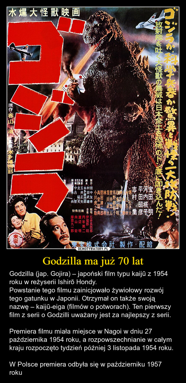 Godzilla ma już 70 lat – Godzilla (jap. Gojira) – japoński film typu kaijū z 1954 roku w reżyserii Ishirō Hondy.Powstanie tego filmu zainicjowało żywiołowy rozwój tego gatunku w Japonii. Otrzymał on także swoją nazwę – kaijū-eiga (filmów o potworach). Ten pierwszy film z serii o Godzilli uważany jest za najlepszy z serii.Premiera filmu miała miejsce w Nagoi w dniu 27 października 1954 roku, a rozpowszechnianie w całym kraju rozpoczęto tydzień później 3 listopada 1954 roku.W Polsce premiera odbyła się w październiku 1957 roku 水爆大怪獸映画放射能を吐く大怪獣の暴威は日本全土を恐怖のドン底に叩き込んだ!【原作·香山宝田志村録美監美撮音術倆影本製【中北玉木村田永井田中 小高恩林笈菅馬鈞猛正醬武友 川省田 |井野尚智夫夫郎雄幸芝回試重平河宝志村 田内田昭桃特殊技術 葉明 筯典郎幹夫儿子明蓋树夫喬 彦子明照明 石井長四郎音亲·伊福部 昭* 円谷英二明姝 向山岸田九一郎東宝株式会社 製作・配給