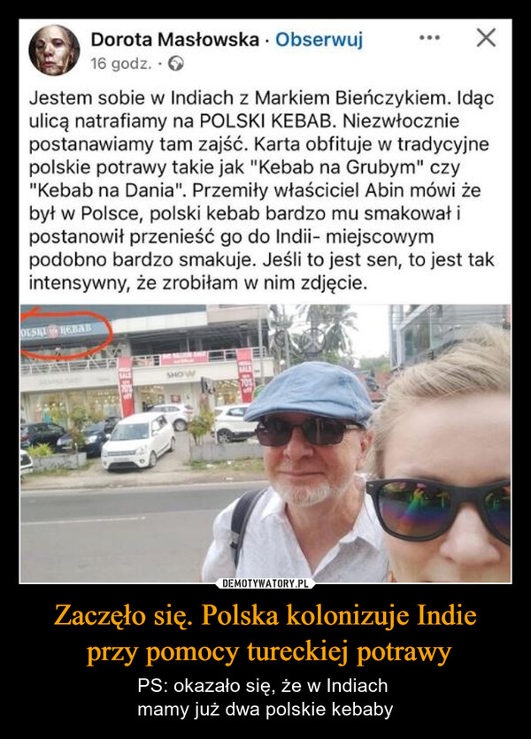 Zaczęło się. Polska kolonizuje Indie przy pomocy tureckiej potrawy – PS: okazało się, że w Indiach mamy już dwa polskie kebaby Dorota Masłowska Obserwuj16 godz..>Jestem sobie w Indiach z Markiem Bieńczykiem. Idąculicą natrafiamy na POLSKI KEBAB. Niezwłoczniepostanawiamy tam zajść. Karta obfituje w tradycyjnepolskie potrawy takie jak "Kebab na Grubym" czy"Kebab na Dania". Przemiły właściciel Abin mówi żebył w Polsce, polski kebab bardzo mu smakował ipostanowił przenieść go do Indii- miejscowympodobno bardzo smakuje. Jeśli to jest sen, to jest takintensywny, że zrobiłam w nim zdjęcie.OLSHIREBABSHOW