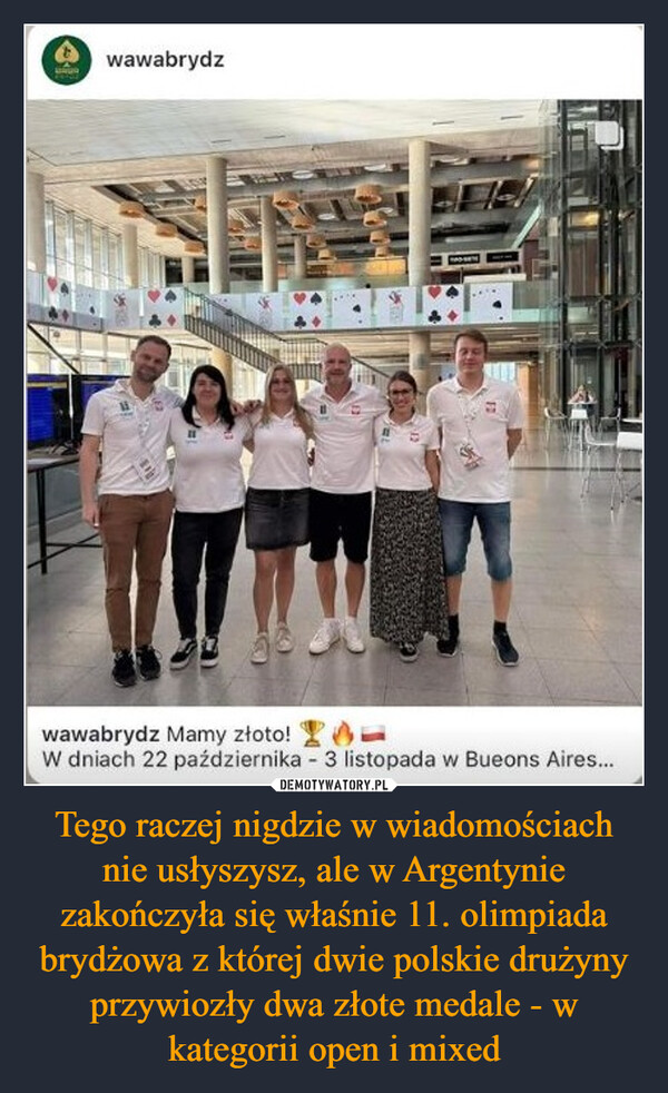 Tego raczej nigdzie w wiadomościach nie usłyszysz, ale w Argentynie zakończyła się właśnie 11. olimpiada brydżowa z której dwie polskie drużyny przywiozły dwa złote medale - w kategorii open i mixed –  wawabrydzwawabrydz Mamy złoto!W dniach 22 października - 3 listopada w Bueons Aires...