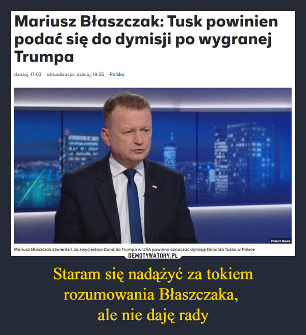 Staram się nadążyć za tokiem rozumowania Błaszczaka, ale nie daję rady –  Mariusz Błaszczak: Tusk powinienpodać się do dymisji po wygranejTrumpadzisiaj, 17:03 aktualizacja: dzisiaj, 19:35 PolskaPolsat NewsMariusz Błaszczak stwierdził, że zwycięstwo Donalda Trumpa w USA powinno oznaczać dymisję Donalda Tuska w Polsce