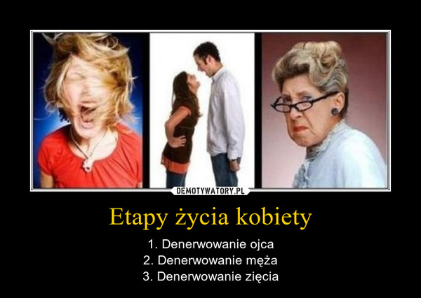 Etapy życia kobiety – 1. Denerwowanie ojca2. Denerwowanie męża3. Denerwowanie zięcia 