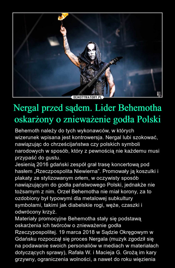 Nergal przed sądem. Lider Behemotha oskarżony o znieważenie godła Polski – Behemoth należy do tych wykonawców, w których wizerunek wpisana jest kontrowersja. Nergal lubi szokować, nawiązując do chrześcijaństwa czy polskich symboli narodowych w sposób, który z pewnością nie każdemu musi przypaść do gustu. Jesienią 2016 gdański zespół grał trasę koncertową pod hasłem „Rzeczpospolita Niewierna”. Promowały ją koszulki i plakaty ze stylizowanym orłem, w oczywisty sposób nawiązującym do godła państwowego Polski, jednakże nie tożsamym z nim. Orzeł Behemotha nie miał korony, za to ozdobiony był typowymi dla metalowej subkultury symbolami, takimi jak diabelskie rogi, węże, czaszki i odwrócony krzyż. Materiały promocyjne Behemotha stały się podstawą oskarżenia ich twórców o znieważenie godła Rzeczypospolitej. 19 marca 2018 w Sądzie Okręgowym w Gdańsku rozpoczął się proces Nergala (muzyk zgodził się na podawanie swoich personaliów w mediach w materiałach dotyczących sprawy), Rafała W. i Macieja G. Grożą im kary grzywny, ograniczenia wolności, a nawet do roku więzienia 