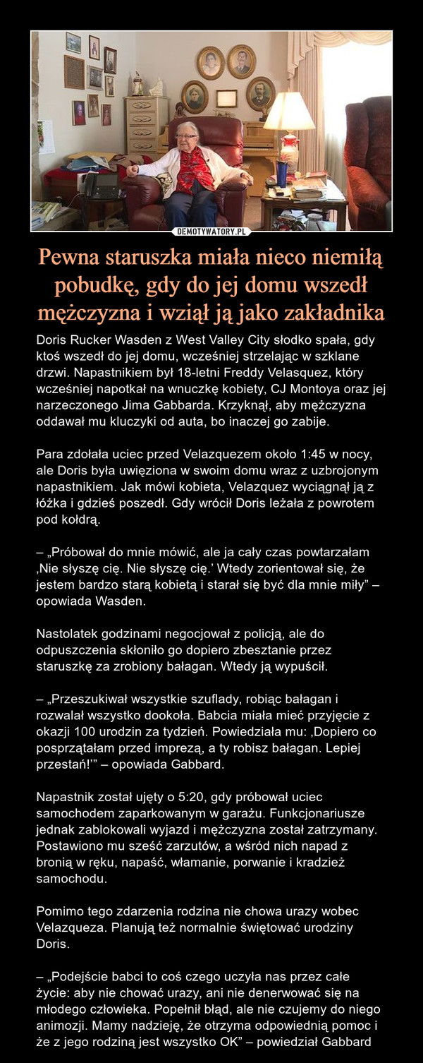 Pewna staruszka miała nieco niemiłą pobudkę, gdy do jej domu wszedł mężczyzna i wziął ją jako zakładnika – Doris Rucker Wasden z West Valley City słodko spała, gdy ktoś wszedł do jej domu, wcześniej strzelając w szklane drzwi. Napastnikiem był 18-letni Freddy Velasquez, który wcześniej napotkał na wnuczkę kobiety, CJ Montoya oraz jej narzeczonego Jima Gabbarda. Krzyknął, aby mężczyzna oddawał mu kluczyki od auta, bo inaczej go zabije.Para zdołała uciec przed Velazquezem około 1:45 w nocy, ale Doris była uwięziona w swoim domu wraz z uzbrojonym napastnikiem. Jak mówi kobieta, Velazquez wyciągnął ją z łóżka i gdzieś poszedł. Gdy wrócił Doris leżała z powrotem pod kołdrą.– „Próbował do mnie mówić, ale ja cały czas powtarzałam ‚Nie słyszę cię. Nie słyszę cię.’ Wtedy zorientował się, że jestem bardzo starą kobietą i starał się być dla mnie miły” – opowiada Wasden.Nastolatek godzinami negocjował z policją, ale do odpuszczenia skłoniło go dopiero zbesztanie przez staruszkę za zrobiony bałagan. Wtedy ją wypuścił.– „Przeszukiwał wszystkie szuflady, robiąc bałagan i rozwalał wszystko dookoła. Babcia miała mieć przyjęcie z okazji 100 urodzin za tydzień. Powiedziała mu: ‚Dopiero co posprzątałam przed imprezą, a ty robisz bałagan. Lepiej przestań!’” – opowiada Gabbard.Napastnik został ujęty o 5:20, gdy próbował uciec samochodem zaparkowanym w garażu. Funkcjonariusze jednak zablokowali wyjazd i mężczyzna został zatrzymany. Postawiono mu sześć zarzutów, a wśród nich napad z bronią w ręku, napaść, włamanie, porwanie i kradzież samochodu.Pomimo tego zdarzenia rodzina nie chowa urazy wobec Velazqueza. Planują też normalnie świętować urodziny Doris.– „Podejście babci to coś czego uczyła nas przez całe życie: aby nie chować urazy, ani nie denerwować się na młodego człowieka. Popełnił błąd, ale nie czujemy do niego animozji. Mamy nadzieję, że otrzyma odpowiednią pomoc i że z jego rodziną jest wszystko OK” – powiedział Gabbard 