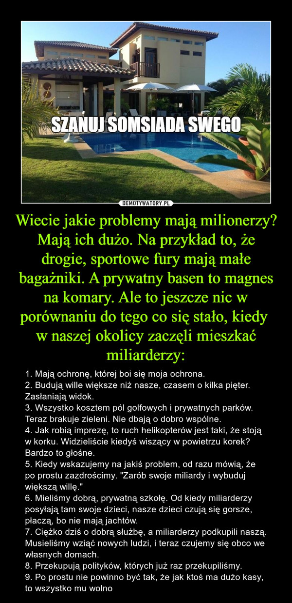 Wiecie jakie problemy mają milionerzy? Mają ich dużo. Na przykład to, że drogie, sportowe fury mają małe bagażniki. A prywatny basen to magnes na komary. Ale to jeszcze nic w porównaniu do tego co się stało, kiedy w naszej okolicy zaczęli mieszkać miliarderzy: – 1. Mają ochronę, której boi się moja ochrona.2. Budują wille większe niż nasze, czasem o kilka pięter. Zasłaniają widok.3. Wszystko kosztem pól golfowych i prywatnych parków. Teraz brakuje zieleni. Nie dbają o dobro wspólne.4. Jak robią imprezę, to ruch helikopterów jest taki, że stoją w korku. Widzieliście kiedyś wiszący w powietrzu korek? Bardzo to głośne.5. Kiedy wskazujemy na jakiś problem, od razu mówią, że po prostu zazdrościmy. "Zarób swoje miliardy i wybuduj większą willę." 6. Mieliśmy dobrą, prywatną szkołę. Od kiedy miliarderzy posyłają tam swoje dzieci, nasze dzieci czują się gorsze, płaczą, bo nie mają jachtów.7. Ciężko dziś o dobrą służbę, a miliarderzy podkupili naszą. Musieliśmy wziąć nowych ludzi, i teraz czujemy się obco we własnych domach.8. Przekupują polityków, których już raz przekupiliśmy.9. Po prostu nie powinno być tak, że jak ktoś ma dużo kasy, to wszystko mu wolno SZANUJ SOMSIADA SWEGO