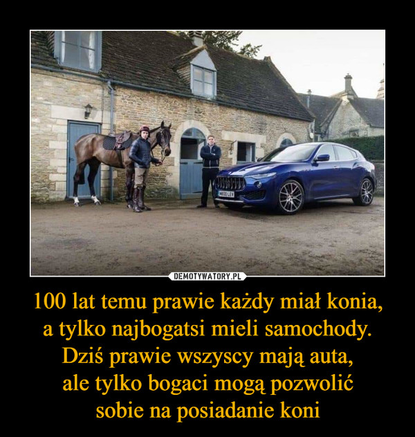 100 lat temu prawie każdy miał konia,a tylko najbogatsi mieli samochody.Dziś prawie wszyscy mają auta,ale tylko bogaci mogą pozwolićsobie na posiadanie koni –  