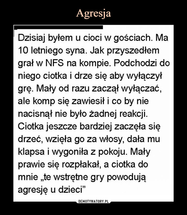  –  Dzisiaj byłem u cioci w gościach. Ma10 letniego syna. Jak przyszedłemgrał w NFS na kompie. Podchodzi doniego ciotka i drze się aby wyłączyłgrę. Mały od razu zaczął wyłączać,ale komp się zawiesił i co by nienacisnął nie było żadnej reakcjiCiotka jeszcze bardziej zaczęła siędrzeć, wzięła go za włosy, dała muklapsa i wygoniła z pokoju. Małyprawie się rozpłakał, a ciotka domnie ,te wstrętne gry powodująagresję u dzieci"