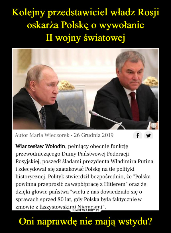 Oni naprawdę nie mają wstydu? –  Kolejny przedstawiciel władz Rosjioskarża Polskę o wywołanie II wojnyświatowejWiaczesław Wołodin poszedł w ślady Władimira Putina,wygłaszając własną wersję historii Europy z lat 30. i 40.XX wieku. Przewodniczący Dumy zażądał także odPolaków przeprosin.Autor Maria Wieczorek - 26 Grudnia 2019Wiaczesław Wołodin, pełniący obecnie funkcjęprzewodniczącego Dumy Państwowej FederacjiRosyjskiej, poszedł śladami prezydenta Władimira Putinai zdecydował się zaatakować Polskę na tle politykihistorycznej. Polityk stwierdził bezpośrednio, że "Polskapowinna przeprosić za współpracę z Hitlerem" oraz żedzięki głowie państwa "wielu z nas dowiedziało się osprawach sprzed 80 lat, gdy Polska była faktycznie wzmowie z faszystowskimi Niemcami".DEMOTYWATORY.PL