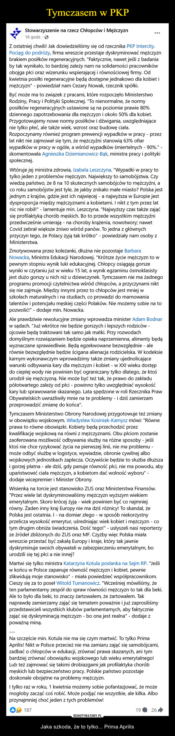  – Jaka szkoda, że to tylko... Prima Aprilis Stowarzyszenie na rzecz Chłopców iMężczyzn14 godzZ ostatniej chwili! Jak dowiedzieliśmy się odrzecznika PKP Intercity. Pociąg do podróży, firmawreszcie przestaje dyskryminować mężczyznbrakiem posilków regeneracyjnych. "Faktycznie,nawet jeśli z badania by tak wynikało, to bardziejzależy nam na solidarności pracowników obojgapłci oraz wizerunku wspierającej i równościowejfirmy. Od kwietnia posiłki regeneracyjne będądostępne jednakowo dla kobiet i mężczyznpowiedział nam Cezary Nowak, rzecznik spółki.Być może ma to związek z pracami, którerozpoczęło Ministerstwo Rodziny, Pracy i PolitykiSpołecznej. To nienormalne, że normy posiłkówregeneracyjnych ustawione są na poziomieprawie 80% dziennego zapotrzebowania dlamężczyzn i około 50% dla kobiet.Przygotowujemy nowe normy posiłków.idźwigania, uwzględniające nie tylko płeć, aletakże wiek, wzrost oraz budowę ciała.Rozpoczynamy również program prewencjiwypadków w pracy-przez lat nikt nie zajmowałsię tym, że mężczyźni stanowią 63% ofiarwypadków w pracy w ogóle, a wśród wypadkówśmiertelnych-90%-skomentowała AgnieszkaDziemianowicz-Bąk, ministra pracy i politykispołecznej.Wtōruje jej ministra zdrowia, Izabela Leszczyna."Wypadki w pracy to tylko jeden z problemówmężczyzn. Największy to samobójstwa. Czywiedzą państwo, że 8 na 10 skutecznychsamobójców to mężczyźni, a co roku samobójstwjest tyle, że jakby znikało male miasto? Polskajest jednym z krajów, gdzie jest ich najwięcej - anajwyższa w Europie jest dysproporcja międzymężczyznami a kobietami. I nikt z tym przez latnic nie robil- lamentuje min, Leszczyna.'Najwyższy czas także zająć się profilaktykąchorób męskich. Bo to przede wszystkimmężczyźni przedwcześnie umierają - na chorobykrążenia, nowotwory; nawet Covid zebrał większeżniwo wśród panów. To jedna z głównychprzyczyn tego, że Polacy żyją tak krótko" -powiedziały nam osoby z MinisterstwaZmotywowana przez koleżanki, dłużna niepozostaje Barbara Nowacka, Ministra EdukacjiNarodowej. "Krótsze życie mężczyzn to wpewnym stopniu wynik luki edukacyjnej. Chłopcyosiągają gorsze wyniki w czytaniu już w wieku 15lat, a wynik egzaminu ósmoklasisty jest dużogorszy u nich niż u dziewczynek. Tymczasem niema żadnego programu promocji czytelnictwawśród chłopców, a przyczynami nikt się niezajmuje. Między innymi przez to chłopców jestmniej w szkołach maturalnych i na studiach, coprowadzi do marnowania talentów i potencjałumęskiej części Polaków. Nie możemy sobie na topozwolić" dodaje min. NowackaAle prawdziwie rewolucyjne zmiany wprowadzaminister Adam Bodnar w sądach. "Już wkrótcenie będzie gorszych i lepszych rodziców - ojcowiebędą traktowani tak samo jak matki. Przyrozwodach domyślnym rozwiązaniem będzieopieka naprzemienna, alimenty będą wyznaczanesprawiedliwie. Będą egzekwowane bezwzględnie- ale równie bezwzględnie będzie ściganaalienacja rodzicielska. W kodeksie karnymwykonawczym wprowadzimy także zmianyujednolicające warunki odbywania kary diamężczyzn i kobiet - w XXI wieku dostęp do cieplejwody nie powinien być ograniczany tylko dlatego.że ktoś urodził się mężczyzną. Nie może być teżtak, że prawo do zakładu półotwartego zależy odpłci - powinno tylko uwzględniać wysokość karylub sprawowanie skazanego. Lata spędzone wroll Rzecznika Praw Obywatelskich uwrażliwiłymnie na te problemy - i dziś zamierzamprzeprowadzić zmianę do końca".Tymczasem Ministerstwo Obrony Narodowejprzygotowuje też zmiany w obowiązkuwojskowym. Władysław Kosiniak-Kamysz mówi:"Równe prawa to równe obowiązki. Kobiety będąprzechodzić przez kwalifikację wojskową narówni z mężczyznami. Obu płciom zostaniezaoferowana możliwość odbywania służby naróżne sposoby - jeśli ktoś nie chce ryzykowaćżycia na pierwszej linii, nie ma problemu - możeodbyć służbę w logistyce, wywiadzie, obroniecywilnej albo wojskowych jednostkach zaplecza.Oczywiście będzie to służba dłuższa i gorzejpłatna - ale dziś, gdy panuje równość płci, nie mapowodu, aby upaństwowić ciała mężczyzn, akobietom dać wolność wyboru" - dodajewicepremier i Minister Obrony.Wisienką na torcie jest stanowisko ZUS orazMinisterstwa Finansów. "Przez wiele latdyskryminowaliśmy mężczyzn wyższym wiekiememerytalnym. Skoro krócej żyją - wiek powinienbyć co najmniej równy. Zaden inny kraj Europy niema dziś różnicy! To skandal, że Polska jestostatnia: I-na domiar złego w sposóbniekorzystny przelicza wysokość emerytur,uśredniając wiek kobiet i mężczyzn - co tymdrugim obniża świadczenia. Dość tego!"-usłyszeli nasi reporterzy ze źródeł zbliżonych doZUS oraz MF. Czyżby więc Polska miała wreszcieprzestać być zakałą Europy i kraje, który takjawnie dyskryminuje swoich obywatell wzabezpieczeniu emerytalnym, bo urodzili się tejplci a nie innej?Martwi się tylko ministra Katarzyna Kotulaposlanka na Sejm RP. "Jeśli w końcu w Polscezapanuje równość mężczyzn i kobiet, pewniezlikwidują moje stanowisko miała powiedziećwspółpracownikom. Cieszy się za to poseł WitoldTumanowicz. "Wcześniej mówiliśmy, że tenparlamentarny zespół do spraw równościmężczyzn to tak dla beki. Ale to było dla beki, toznaczy żartowałem, że żartowałem. Tak.naprawdę zamierzamy zająć się tematempoważnie i już zaprosiliśmy przedstawicieliwszystkich klubów parlamentarnych, abyfaktycznie zająć się dyskryminacją mężczyzn-boona jest realna - dodaje z poważną miną.Na szczęście min. Kotula nie ma się czymmartwić. To tylko Prima Aprilis! Nikt w Polsceprzecież nie ma zamiaru zająć się samobójcami.zadbać o chłopców w edukacji, zrównać prawaskazanych, ani tym bardziej zrównać obowiązkuwojskowego lub wieku emerytalnego! Lub teżzajmować się takimi drobiazgami jak profilaktykachorób męskich lub bezpieczeństwo pracy.Polskie państwo pozostaje doskonale obojętne naproblemy mężczyzn.I tylko raz w roku, 1 kwietnia możemy sobiepofantazjować, że może mogłoby zacząć cośrobić. Może podjąć nie wszystkie, ale kilka. Alboprzynajmniej choć jeden z tych problemów!