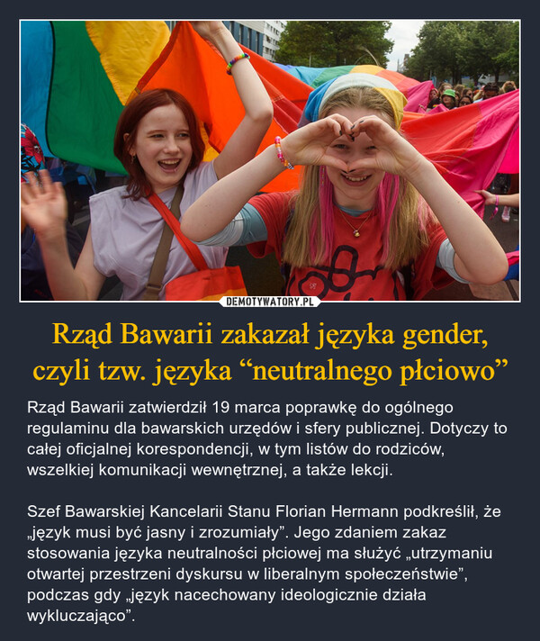 Rząd Bawarii zakazał języka gender, czyli tzw. języka “neutralnego płciowo” – Rząd Bawarii zatwierdził 19 marca poprawkę do ogólnego regulaminu dla bawarskich urzędów i sfery publicznej. Dotyczy to całej oficjalnej korespondencji, w tym listów do rodziców, wszelkiej komunikacji wewnętrznej, a także lekcji.Szef Bawarskiej Kancelarii Stanu Florian Hermann podkreślił, że „język musi być jasny i zrozumiały”. Jego zdaniem zakaz stosowania języka neutralności płciowej ma służyć „utrzymaniu otwartej przestrzeni dyskursu w liberalnym społeczeństwie”, podczas gdy „język nacechowany ideologicznie działa wykluczająco”. 