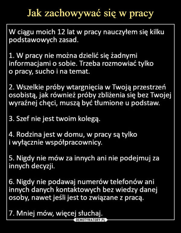  –  W ciągu moich 12 lat w pracy nauczyłem się kilkupodstawowych zasad.1. W pracy nie można dzielić się żadnymiinformacjami o sobie. Trzeba rozmowiać tylkoo pracy, sucho i na temat.2. Wszelkie próby wtargnięcia w Twoją przestrzeńosobistą, jak również próby zbliżenia się bez Twojejwyraźnej chęci, muszą być tłumione u podstaw.3. Szef nie jest twoim kolegą.4. Rodzina jest w domu, w pracy są tylkoi wyłącznie współpracownicy.5. Nigdy nie mów za innych ani nie podejmuj zainnych decyzji.6. Nigdy nie podawaj numerów telefonów aniinnych danych kontaktowych bez wiedzy danejosoby, nawet jeśli jest to związane z pracą.7. Mniej mów, więcej słuchaj.