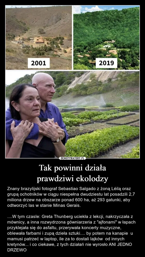 Tak powinni działaprawdziwi ekolodzy – Znany brazylijski fotograf Sebastiao Salgado z żoną Léilą oraz grupą ochotników w ciągu niespełna dwudziestu lat posadzili 2,7 miliona drzew na obszarze ponad 600 ha, aż 293 gatunki, aby odtworzyć las w stanie Minas Gerais.....W tym czasIe: Greta Thunberg uciekła z lekcji, nakrzyczała z mównicy, a inna rozwydrzona gówniarzeria z "ajfonami" w łapach przyklejała się do asfaltu, przerywała koncerty muzyczne, oblewała farbami i zupą dzieła sztuki.... by potem na kanapie  u mamusi patrzeć w laptop, ile za to dostali lajków  od innych kretynów... i co ciekawe, z tych działań nie wyrosło ANI JEDNO DRZEWO 11720012019