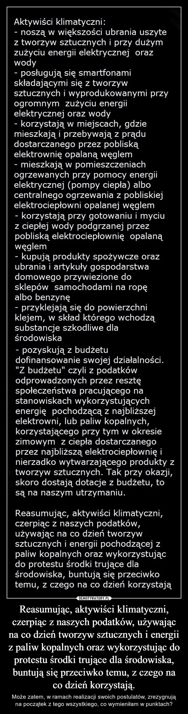 Reasumując, aktywiści klimatyczni, czerpiąc z naszych podatków, używając na co dzień tworzyw sztucznych i energii z paliw kopalnych oraz wykorzystując do protestu środki trujące dla środowiska, buntują się przeciwko temu, z czego na co dzień korzystają. – Może zatem, w ramach realizacji swoich postulatów, zrezygnują na początek z tego wszystkiego, co wymieniłam w punktach? Aktywiści klimatyczni:- noszą w większości ubrania uszytez tworzyw sztucznych i przy dużymzużyciu energii elektrycznej orazwody- posługują się smartfonamiskładającymi się z tworzywsztucznych i wyprodukowanymi przyogromnym zużyciu energiielektrycznej oraz wody- korzystają w miejscach, gdziemieszkają i przebywają z prądudostarczanego przez pobliskąelektrownię opalaną węglem- mieszkają w pomieszczeniachogrzewanych przy pomocy energiielektrycznej (pompy ciepła) albocentralnego ogrzewania z pobliskiejelektrociepłowni opalanej węglem- korzystają przy gotowaniu i myciuz ciepłej wody podgrzanej przezpobliską elektrociepłownię opalanąwęglem- kupują produkty spożywcze orazubrania i artykuły gospodarstwadomowego przywiezione dosklepów samochodami na ropęalbo benzynęprzyklejają się do powierzchniklejem, w skład którego wchodząsubstancje szkodliwe dlaśrodowiska- pozyskują z budżetudofinansowanie swojej działalności."Z budżetu" czyli z podatkówodprowadzonych przez resztęspołeczeństwa pracującego nastanowiskach wykorzystującychenergię pochodzącą z najbliższejelektrowni, lub paliw kopalnych,korzystającego przy tym w okresiezimowym z ciepła dostarczanegoprzez najbliższą elektrociepłownię inierzadko wytwarzającego produkty ztworzyw sztucznych. Tak przy okazji,skoro dostają dotacje z budżetu, tosą na naszym utrzymaniu.Reasumując, aktywiści klimatyczni,czerpiąc z naszych podatków,używając na co dzień tworzywsztucznych i energii pochodzącej zpaliw kopalnych oraz wykorzystującdo protestu środki trujące dlaśrodowiska, buntują się przeciwkotemu, z czego na co dzień korzystają