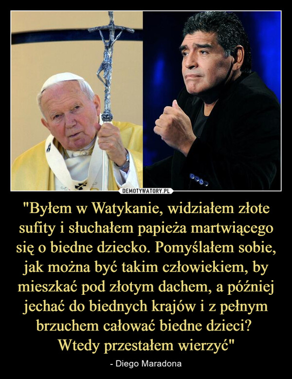 "Byłem w Watykanie, widziałem złote sufity i słuchałem papieża martwiącego się o biedne dziecko. Pomyślałem sobie, jak można być takim człowiekiem, by mieszkać pod złotym dachem, a później jechać do biednych krajów i z pełnym brzuchem całować biedne dzieci? Wtedy przestałem wierzyć" – - Diego Maradona 