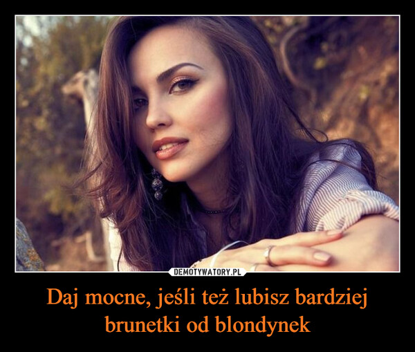 Daj mocne, jeśli też lubisz bardziej brunetki od blondynek –  