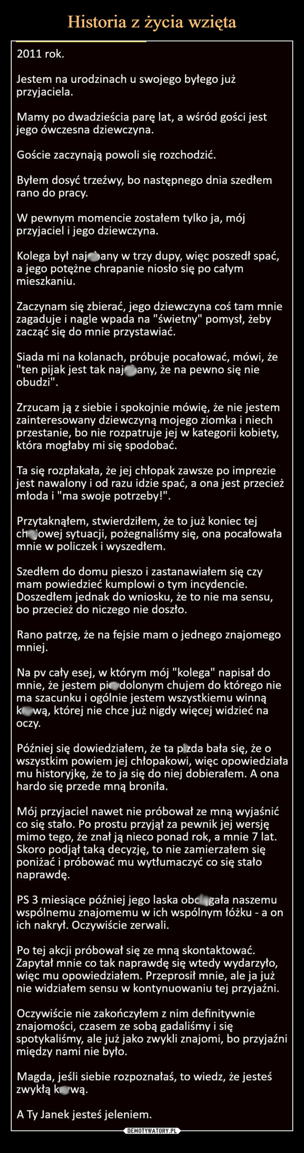  –  2011 rok.Jestem na urodzinach u swojego byłego jużprzyjaciela.Mamy po dwadzieścia parę lat, a wśród gości jestjego ówczesna dziewczyna.Goście zaczynają powoli się rozchodzić.Byłem dosyć trzeźwy, bo następnego dnia szedłemrano do pracy.W pewnym momencie zostałem tylko ja, mójprzyjaciel i jego dziewczyna.Kolega był naj bany w trzy dupy, więc poszedł spać,a jego potężne chrapanie niosło się po całymmieszkaniu.Zaczynam się zbierać, jego dziewczyna coś tam mniezagaduje i nagle wpada na "świetny" pomysł, żebyzacząć się do mnie przystawiać.Siada mi na kolanach, próbuje pocałować, mówi, że"ten pijak jest tak naj any, że na pewno się nieobudzi".Zrzucam ją z siebie i spokojnie mówię, że nie jestemzainteresowany dziewczyną mojego ziomka i niechprzestanie, bo nie rozpatruje jej w kategorii kobiety,która mogłaby mi się spodobać.Ta się rozpłakała, że jej chłopak zawsze po impreziejest nawalony i od razu idzie spać, a ona jest przecieżmłoda i "ma swoje potrzeby!".Przytaknąłem, stwierdziłem, że to już koniec tejchojowej sytuacji, pożegnaliśmy się, ona pocałowałamnie w policzek i wyszedłem.Szedłem do domu pieszo i zastanawiałem się czymam powiedzieć kumplowi o tym incydencie.Doszedłem jednak do wniosku, że to nie ma sensu,bo przecież do niczego nie doszło.Rano patrzę, że na fejsie mam o jednego znajomegomniej.Na pv cały esej, w którym mój "kolega" napisał domnie, że jestem piedolonym chujem do którego niema szacunku i ogólnie jestem wszystkiemu winnąkową, której nie chce już nigdy więcej widzieć naoczy.Później się dowiedziałem, że ta pizda bała się, że owszystkim powiem jej chłopakowi, więc opowiedziałamu historyjkę, że to ja się do niej dobierałem. A onahardo się przede mną broniła.Mój przyjaciel nawet nie próbował ze mną wyjaśnićco się stało. Po prostu przyjął za pewnik jej wersjęmimo tego, że znał ją nieco ponad rok, a mnie 7 lat.Skoro podjął taką decyzję, to nie zamierzałem sięponiżać i próbować mu wytłumaczyć co się stałonaprawdę.PS 3 miesiące później jego laska obciągała naszemuwspólnemu znajomemu w ich wspólnym łóżku - a onich nakrył. Oczywiście zerwali.Po tej akcji próbował się ze mną skontaktować.Zapytał mnie co tak naprawdę się wtedy wydarzyło,więc mu opowiedziałem. Przeprosił mnie, ale ja jużnie widziałem sensu w kontynuowaniu tej przyjaźni.Oczywiście nie zakończyłem z nim definitywnieznajomości, czasem ze sobą gadaliśmy i sięspotykaliśmy, ale już jako zwykli znajomi, bo przyjaźnimiędzy nami nie było.Magda, jeśli siebie rozpoznałaś, to wiedz, że jesteśzwykłą k❤wą.A Ty Janek jesteś jeleniem.