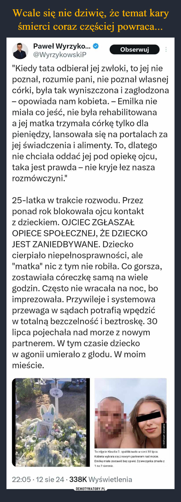  –  Paweł Wyrzyko...@WyrzykowskiPObserwuj"Kiedy tata odbierał jej zwłoki, to jej niepoznał, rozumie pani, nie poznał własnejcórki, była tak wyniszczona i zagłodzona- opowiada nam kobieta. - Emilka niemiała co jeść, nie była rehabilitowanaa jej matka trzymała córkę tylko dlapieniędzy, lansowała się na portalach zajej świadczenia i alimenty. To, dlategonie chciała oddać jej pod opiekę ojcu,taka jest prawda - nie kryje łez naszarozmówczyni."25-latka w trakcie rozwodu. Przezponad rok blokowała ojcu kontaktz dzieckiem. OJCIEC ZGŁASZAŁOPIECE SPOŁECZNEJ, ŻE DZIECKOJEST ZANIEDBYWANE. Dzieckocierpiało niepełnosprawności, ale"matka" nic z tym nie robiła. Co gorsza,zostawiała córeczkę samą na wielegodzin. Często nie wracała na noc, boimprezowała. Przywileje i systemowaprzewaga w sądach potrafią wpędzićw totalną bezczelność i beztroskę. 30lipca pojechała nad morze z nowympartnerem. W tym czasie dzieckow agonii umierało z głodu. W moimmieście.To zdjęcie Klaudia G opublikowała w sieci 30 lipcaKobieta wybrała się z nowym partnerem nad morze.Emilkę miała zostawić bez opieki. Dziewczynka zmarła z1 na 2 nieronia.22:05 12 sie 24 338K WyświetleniaArchiwum prywatne