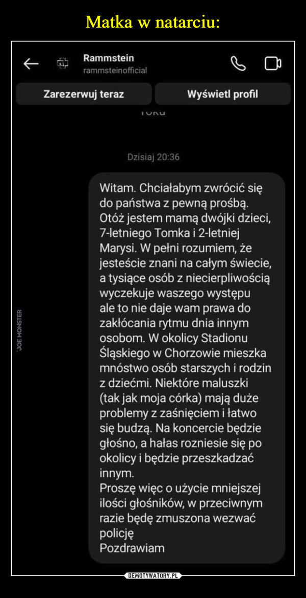  –  JOE MONSTERRammsteinrammsteinofficialZarezerwuj teraz1624Wyświetl profilDzisiaj 20:36Witam. Chciałabym zwrócić siędo państwa z pewną prośbą.Otóż jestem mamą dwójki dzieci,7-letniego Tomka i 2-letniejMarysi. W pełni rozumiem, żejesteście znani na całym świecie,a tysiące osób z niecierpliwościąwyczekuje waszego występuale to nie daje wam prawa dozakłócania rytmu dnia innymosobom. W okolicy StadionuŚląskiego w Chorzowie mieszkamnóstwo osób starszych i rodzinz dziećmi. Niektóre maluszki(tak jak moja córka) mają dużeproblemy z zaśnięciem i łatwosię budzą. Na koncercie będziegłośno, a hałas rozniesie się pookolicy i będzie przeszkadzaćinnym.Proszę więc o użycie mniejszejilości głośników, w przeciwnymrazie będę zmuszona wezwaćpolicjęPozdrawiam