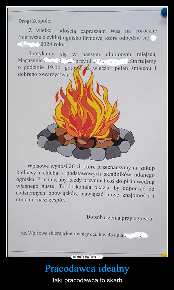 Pracodawca idealny – Taki pracodawca to skarb Drogi Zespole,Z wielką radością zapraszam Was na coroczne(pierwsze z cyklu) ognisko firmowe, które odbędzie się2024 roku.Spotykamy się wnaszymMagazynieprzy ul.ulubionym miejscu,Startujemyo godzinie 19:00, gotowa wieczór pełen śmiechu idobrego towarzystwa.-Wpisowe wynosi 20 zł, które przeznaczymy na zakupkiełbasy i chleba podstawowych składników udanegoogniska. Prosimy, aby każdy przyniósł coś do picia wedługwłasnego gustu. To doskonała okazja, by odpocząć odcodziennych obowiązków, nawiązać nowe znajomości iumocnić nasz zespół.Do zobaczenia przy ognisku!p.s. Wpisowe zbierają kierownicy działów do dnia