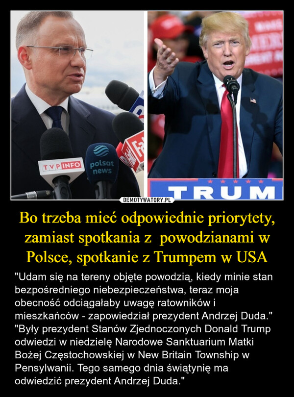 Bo trzeba mieć odpowiednie priorytety, zamiast spotkania z  powodzianami w Polsce, spotkanie z Trumpem w USA – "Udam się na tereny objęte powodzią, kiedy minie stan bezpośredniego niebezpieczeństwa, teraz moja obecność odciągałaby uwagę ratowników i mieszkańców - zapowiedział prezydent Andrzej Duda.""Były prezydent Stanów Zjednoczonych Donald Trump odwiedzi w niedzielę Narodowe Sanktuarium Matki Bożej Częstochowskiej w New Britain Township w Pensylwanii. Tego samego dnia świątynię ma odwiedzić prezydent Andrzej Duda." TVP INFO polsatnewsTRUM