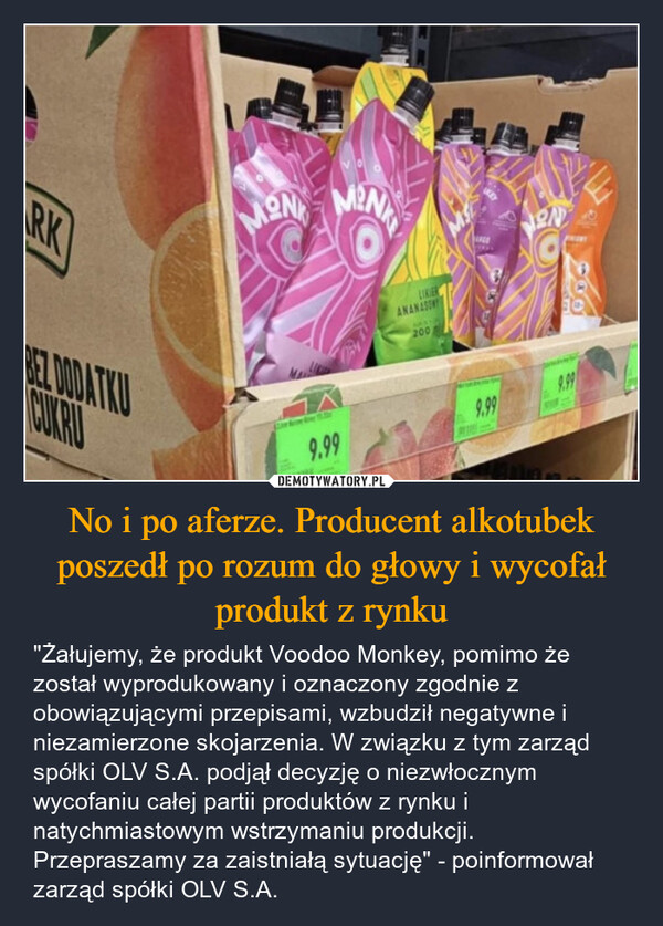 No i po aferze. Producent alkotubek poszedł po rozum do głowy i wycofał produkt z rynku – "Żałujemy, że produkt Voodoo Monkey, pomimo że został wyprodukowany i oznaczony zgodnie z obowiązującymi przepisami, wzbudził negatywne i niezamierzone skojarzenia. W związku z tym zarząd spółki OLV S.A. podjął decyzję o niezwłocznym wycofaniu całej partii produktów z rynku i natychmiastowym wstrzymaniu produkcji. Przepraszamy za zaistniałą sytuację" - poinformował zarząd spółki OLV S.A. ARKBEZ DODATKUCURMONMENLIKERANANASON2009.999.99ON8009.99