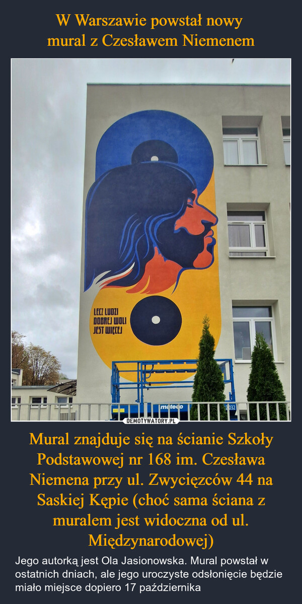 Mural znajduje się na ścianie Szkoły Podstawowej nr 168 im. Czesława Niemena przy ul. Zwycięzców 44 na Saskiej Kępie (choć sama ściana z muralem jest widoczna od ul. Międzynarodowej) – Jego autorką jest Ola Jasionowska. Mural powstał w ostatnich dniach, ale jego uroczyste odsłonięcie będzie miało miejsce dopiero 17 października LECZ LUDZIDOBREJ WOLIJEST WIĘCEJmatedo2 032