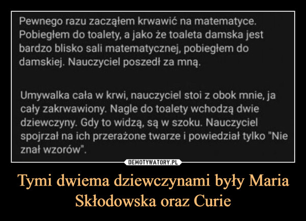 Tymi dwiema dziewczynami były Maria Skłodowska oraz Curie –  Pewnego razu zacząłem krwawić na matematyce.Pobiegłem do toalety, a jako że toaleta damska jestbardzo blisko sali matematycznej, pobiegłem dodamskiej. Nauczyciel poszedł za mną.Umywalka cała w krwi, nauczyciel stoi z obok mnie, jacały zakrwawiony. Nagle do toalety wchodzą dwiedziewczyny. Gdy to widzą, są w szoku. Nauczycielspojrzał na ich przerażone twarze i powiedział tylko "Nieznał wzorów".