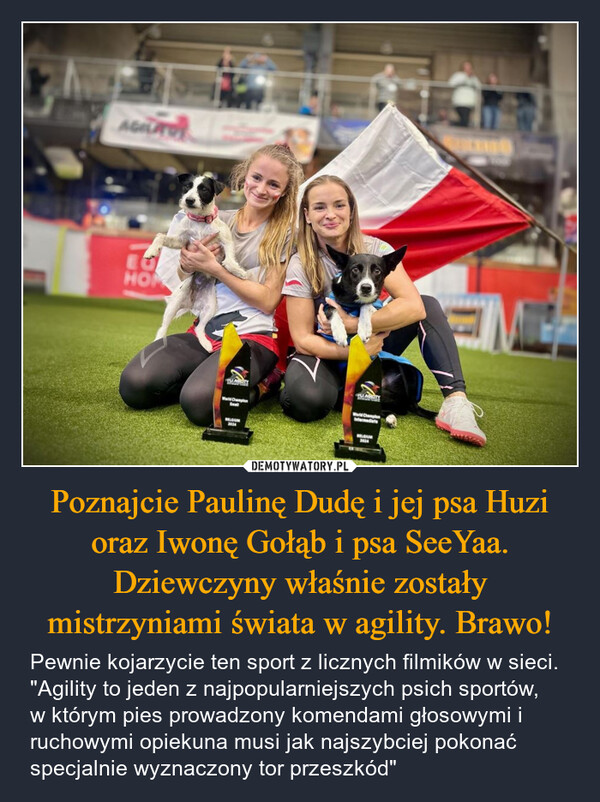 Poznajcie Paulinę Dudę i jej psa Huzi oraz Iwonę Gołąb i psa SeeYaa. Dziewczyny właśnie zostały mistrzyniami świata w agility. Brawo! – Pewnie kojarzycie ten sport z licznych filmików w sieci. "Agility to jeden z najpopularniejszych psich sportów, w którym pies prowadzony komendami głosowymi i ruchowymi opiekuna musi jak najszybciej pokonać specjalnie wyznaczony tor przeszkód" HOMWorld ChampionBELGIUM2024World ChampionIntermediateBELGIUM2424100