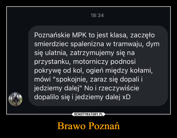 Brawo Poznań –  18:34Poznańskie MPK to jest klasa, zaczęłosmierdziec spalenizna w tramwaju, dymsię ulatnia, zatrzymujemy się naprzystanku, motorniczy podnosipokrywę od kol, ogień między kołami,mówi "spokojnie, zaraz się dopali ijedziemy dalej" No i rzeczywiściedopalilo się i jedziemy dalej xD