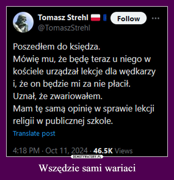 Wszędzie sami wariaci –  Tomasz StrehlFollow@TomaszStrehlPoszedłem do księdza.Mówię mu, że będę teraz u niego wkościele urządzał lekcje dla wędkarzyi, że on będzie mi za nie płacił.Uznał, że zwariowałem.Mam tę samą opinię w sprawie lekcjireligii w publicznej szkole.Translate post4:18 PM - Oct 11, 2024 46.5K Views