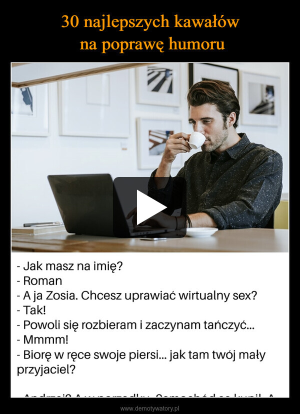  –  7Jak masz na imię?- RomanA ja Zosia. Chcesz uprawiać wirtualny sex?- Tak!- Powoli się rozbieram i zaczynam tańczyć...- Mmmm!- Biorę w ręce swoje piersi... jak tam twój małyprzyjaciel?